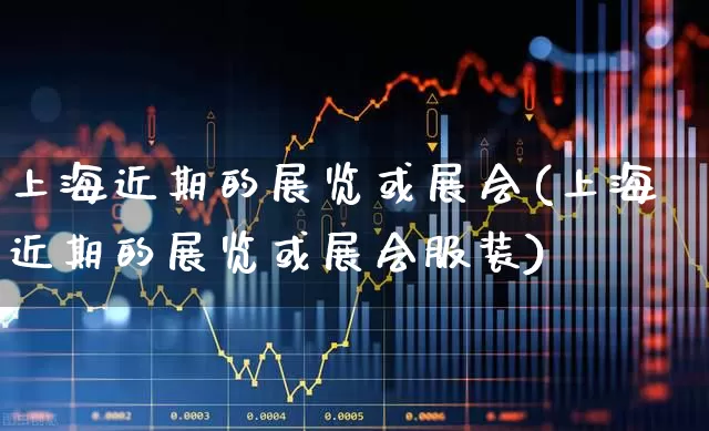上海近期的展览或展会(上海近期的展览或展会服装)_https://www.nalian8.com_创业板_第1张