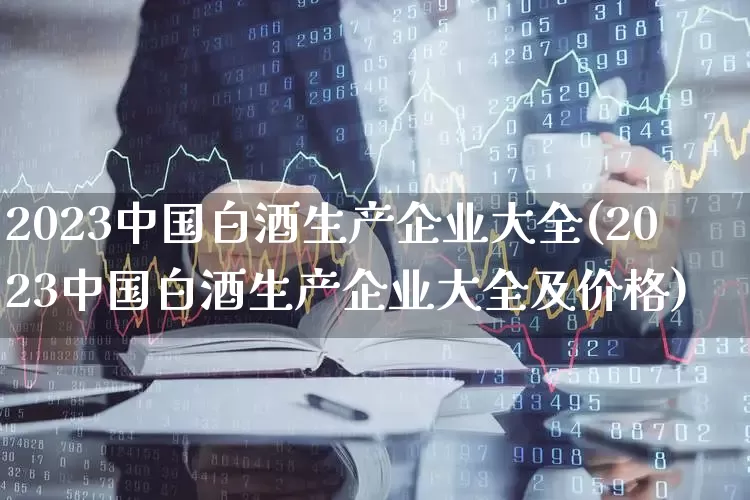 2023中国白酒生产企业大全(2023中国白酒生产企业大全及价格)_https://www.nalian8.com_科创板_第1张