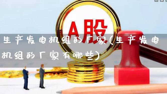 生产发电机组的厂家(生产发电机组的厂家有哪些)_https://www.nalian8.com_上交所_第1张