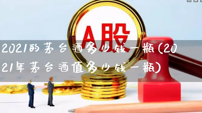2021的茅台酒多少钱一瓶(2021年茅台酒值多少钱一瓶)_https://www.nalian8.com_上交所_第1张