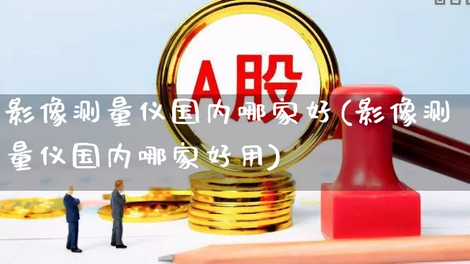 影像测量仪国内哪家好(影像测量仪国内哪家好用)_https://www.nalian8.com_北交所_第1张