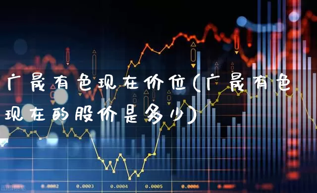 广晟有色现在价位(广晟有色现在的股价是多少)_https://www.nalian8.com_创业板_第1张