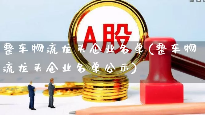 整车物流龙头企业名单(整车物流龙头企业名单公示)_https://www.nalian8.com_创业板_第1张