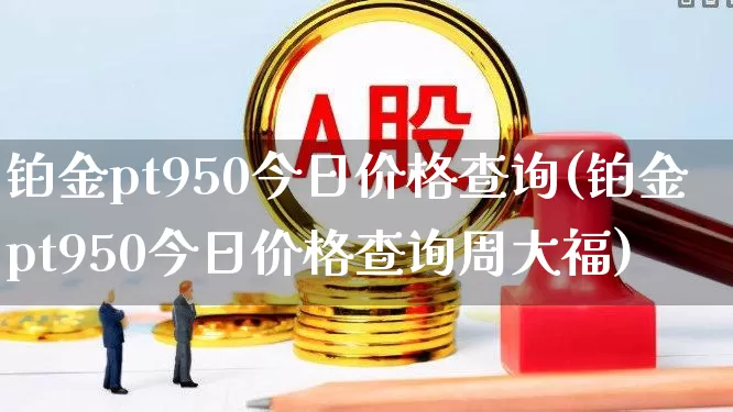 铂金pt950今日价格查询(铂金pt950今日价格查询周大福)_https://www.nalian8.com_北交所_第1张