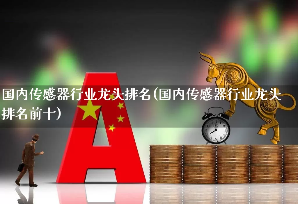 国内传感器行业龙头排名(国内传感器行业龙头排名前十)_https://www.nalian8.com_北交所_第1张