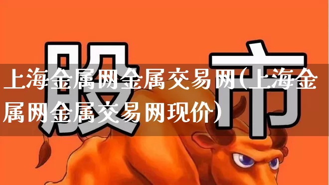 上海金属网金属交易网(上海金属网金属交易网现价)_https://www.nalian8.com_创业板_第1张