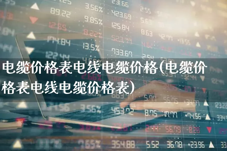 电缆价格表电线电缆价格(电缆价格表电线电缆价格表)_https://www.nalian8.com_深交所_第1张