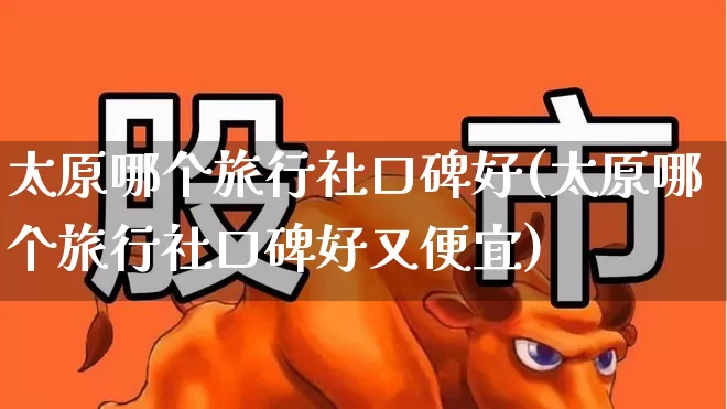 太原哪个旅行社口碑好(太原哪个旅行社口碑好又便宜)_https://www.nalian8.com_上交所_第1张
