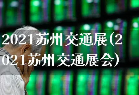 2021苏州交通展(2021苏州交通展会)_https://www.nalian8.com_科创板_第1张