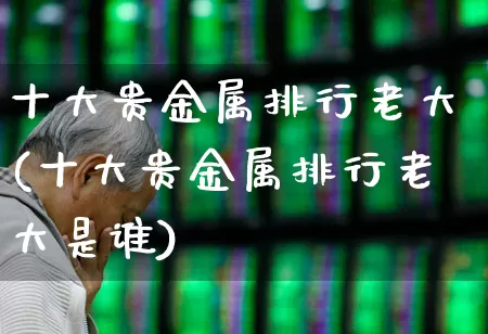十大贵金属排行老大(十大贵金属排行老大是谁)_https://www.nalian8.com_科创板_第1张