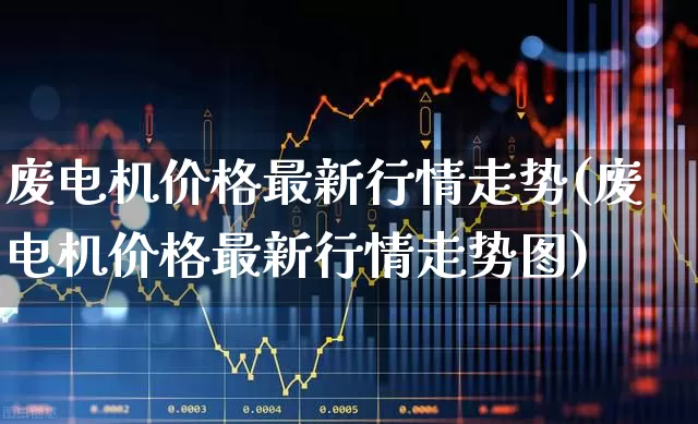 废电机价格最新行情走势(废电机价格最新行情走势图)_https://www.nalian8.com_科创板_第1张