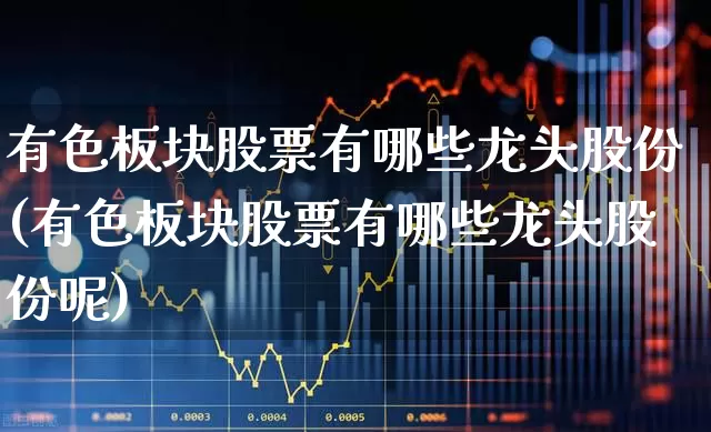 有色板块股票有哪些龙头股份(有色板块股票有哪些龙头股份呢)_https://www.nalian8.com_北交所_第1张