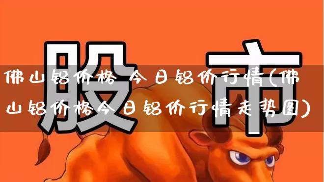 佛山铝价格 今日铝价行情(佛山铝价格今日铝价行情走势图)_https://www.nalian8.com_创业板_第1张