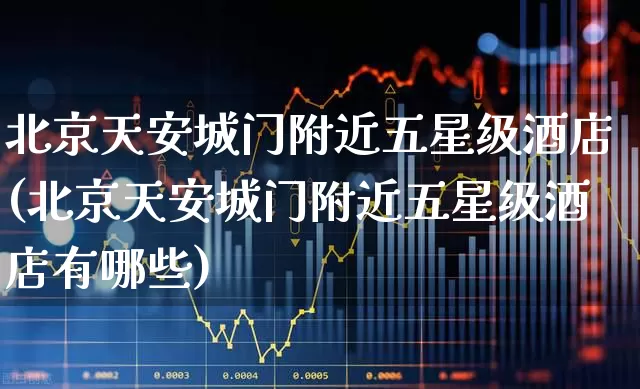 北京天安城门附近五星级酒店(北京天安城门附近五星级酒店有哪些)_https://www.nalian8.com_上交所_第1张