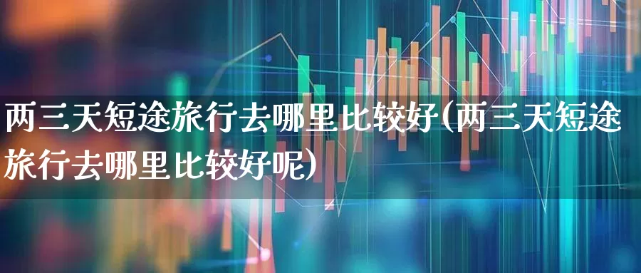 两三天短途旅行去哪里比较好(两三天短途旅行去哪里比较好呢)_https://www.nalian8.com_上交所_第1张