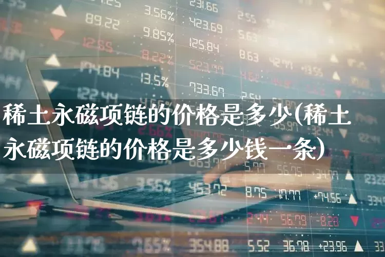 稀土永磁项链的价格是多少(稀土永磁项链的价格是多少钱一条)_https://www.nalian8.com_北交所_第1张