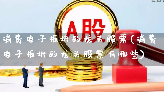 消费电子板块的龙头股票(消费电子板块的龙头股票有哪些)_https://www.nalian8.com_上交所_第1张