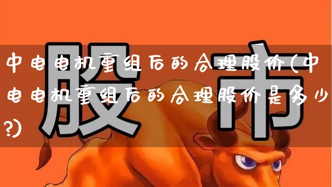 中电电机重组后的合理股价(中电电机重组后的合理股价是多少?)_https://www.nalian8.com_科创板_第1张