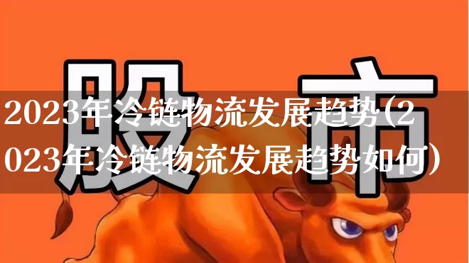 2023年冷链物流发展趋势(2023年冷链物流发展趋势如何)_https://www.nalian8.com_北交所_第1张