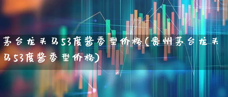 茅台龙头马53度酱香型价格(贵州茅台龙头马53度酱香型价格)_https://www.nalian8.com_上交所_第1张