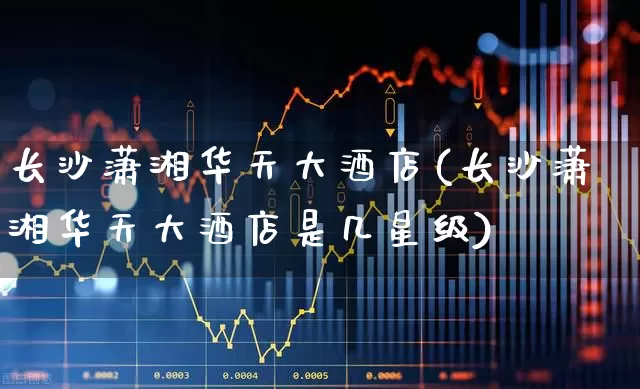 长沙潇湘华天大酒店(长沙潇湘华天大酒店是几星级)_https://www.nalian8.com_创业板_第1张