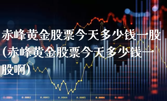 赤峰黄金股票今天多少钱一股(赤峰黄金股票今天多少钱一股啊)_https://www.nalian8.com_创业板_第1张
