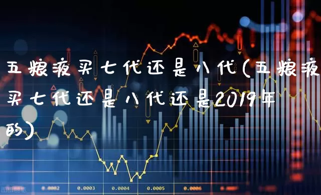 五粮液买七代还是八代(五粮液买七代还是八代还是2019年的)_https://www.nalian8.com_科创板_第1张