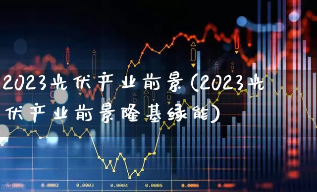 2023光伏产业前景(2023光伏产业前景隆基绿能)_https://www.nalian8.com_创业板_第1张