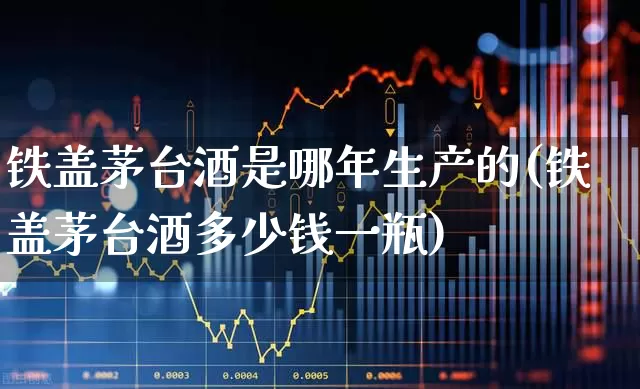 铁盖茅台酒是哪年生产的(铁盖茅台酒多少钱一瓶)_https://www.nalian8.com_科创板_第1张