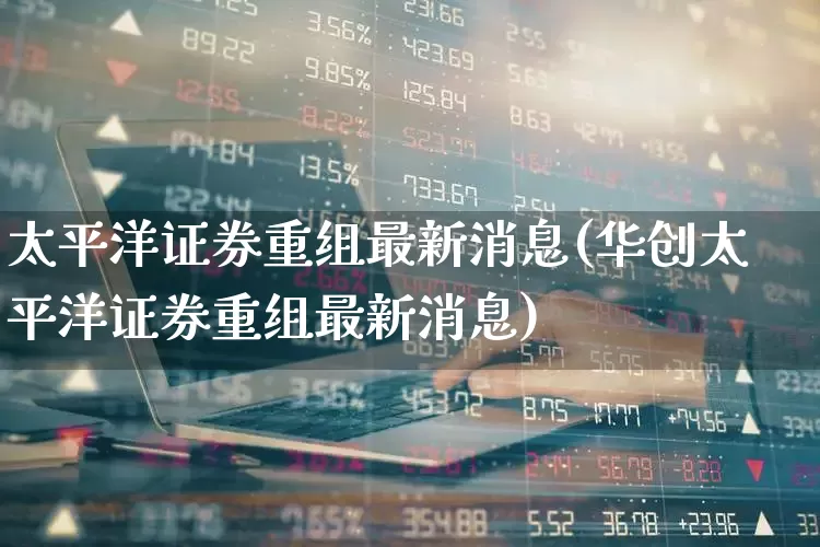 太平洋证券重组最新消息(华创太平洋证券重组最新消息)_https://www.nalian8.com_北交所_第1张