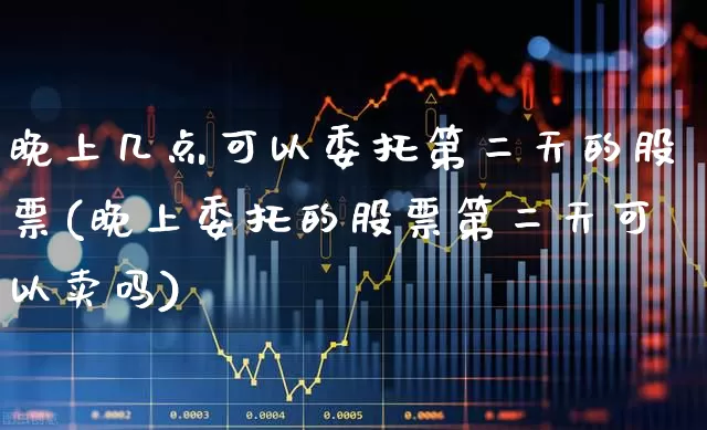 晚上几点可以委托第二天的股票(晚上委托的股票第二天可以卖吗)_https://www.nalian8.com_上交所_第1张