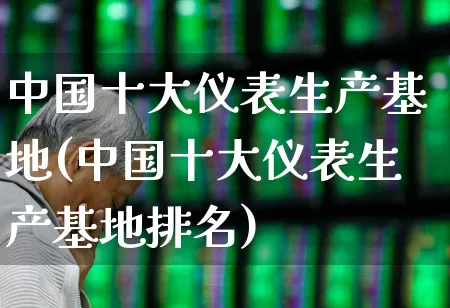 中国十大仪表生产基地(中国十大仪表生产基地排名)_https://www.nalian8.com_上交所_第1张