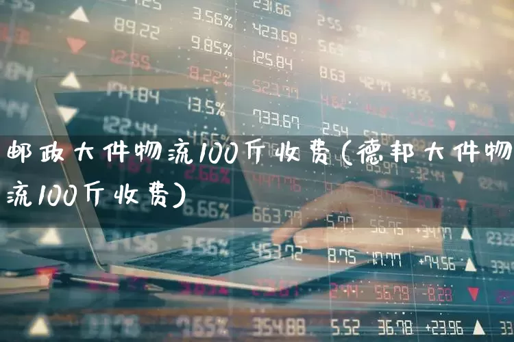 邮政大件物流100斤收费(德邦大件物流100斤收费)_https://www.nalian8.com_北交所_第1张
