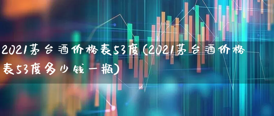 2021茅台酒价格表53度(2021茅台酒价格表53度多少钱一瓶)_https://www.nalian8.com_科创板_第1张