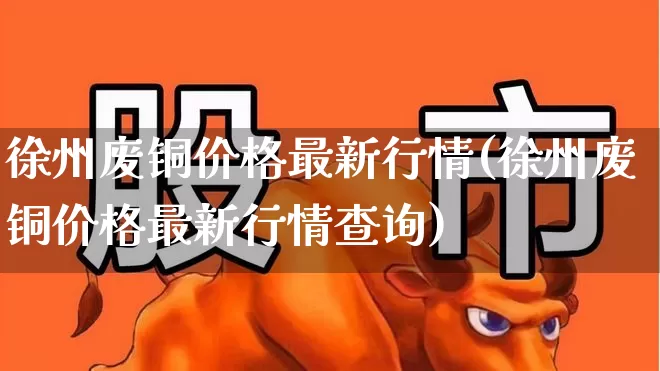 徐州废铜价格最新行情(徐州废铜价格最新行情查询)_https://www.nalian8.com_上交所_第1张
