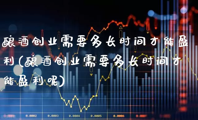 酿酒创业需要多长时间才能盈利(酿酒创业需要多长时间才能盈利呢)_https://www.nalian8.com_科创板_第1张