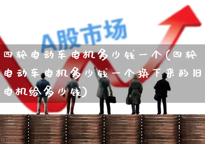 四轮电动车电机多少钱一个(四轮电动车电机多少钱一个换下来的旧电机给多少钱)_https://www.nalian8.com_北交所_第1张