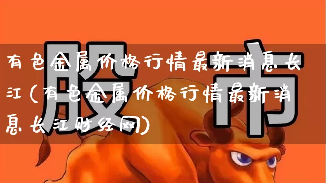 有色金属价格行情最新消息长江(有色金属价格行情最新消息长江财经网)_https://www.nalian8.com_上交所_第1张