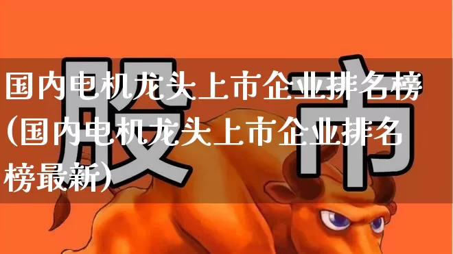 国内电机龙头上市企业排名榜(国内电机龙头上市企业排名榜最新)_https://www.nalian8.com_上交所_第1张