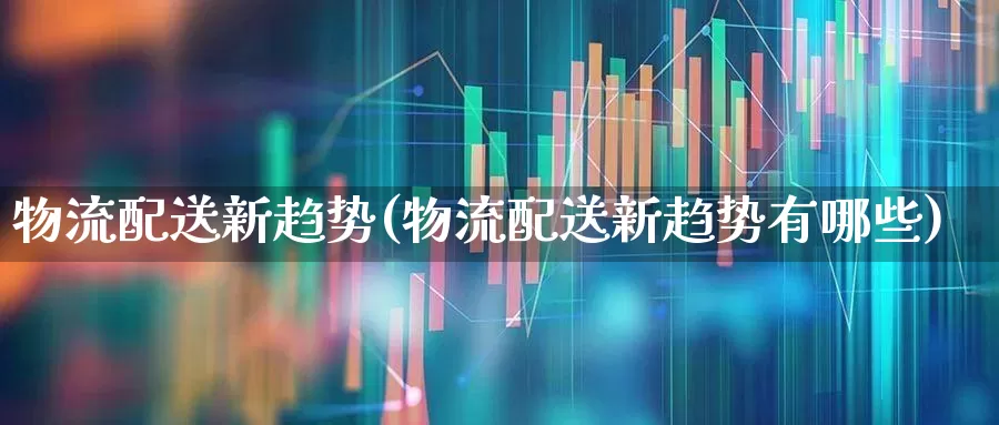 物流配送新趋势(物流配送新趋势有哪些)_https://www.nalian8.com_科创板_第1张