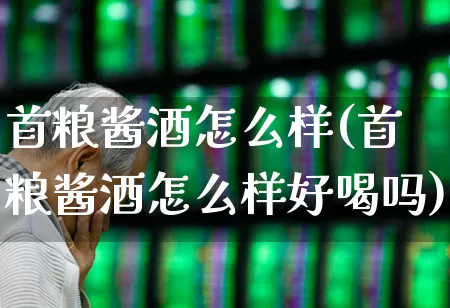 首粮酱酒怎么样(首粮酱酒怎么样好喝吗)_https://www.nalian8.com_深交所_第1张
