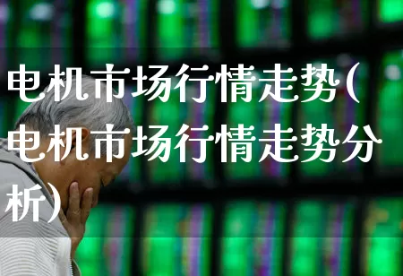 电机市场行情走势(电机市场行情走势分析)_https://www.nalian8.com_深交所_第1张
