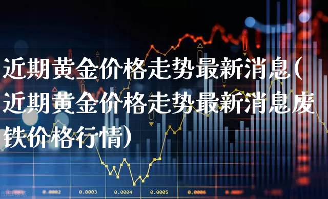 近期黄金价格走势最新消息(近期黄金价格走势最新消息废铁价格行情)_https://www.nalian8.com_科创板_第1张