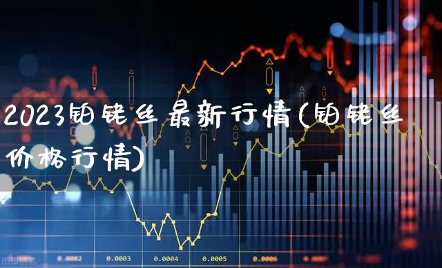 2023铂铑丝最新行情(铂铑丝价格行情)_https://www.nalian8.com_创业板_第1张
