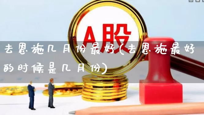 去恩施几月份最好(去恩施最好的时候是几月份)_https://www.nalian8.com_深交所_第1张