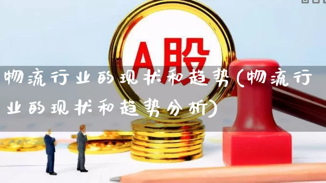 物流行业的现状和趋势(物流行业的现状和趋势分析)_https://www.nalian8.com_深交所_第1张