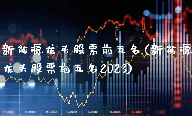 新能源龙头股票前五名(新能源龙头股票前五名2023)_https://www.nalian8.com_创业板_第1张