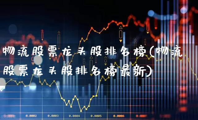 物流股票龙头股排名榜(物流股票龙头股排名榜最新)_https://www.nalian8.com_创业板_第1张