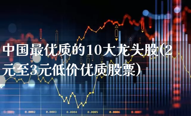 中国最优质的10大龙头股(2元至3元低价优质股票)_https://www.nalian8.com_创业板_第1张