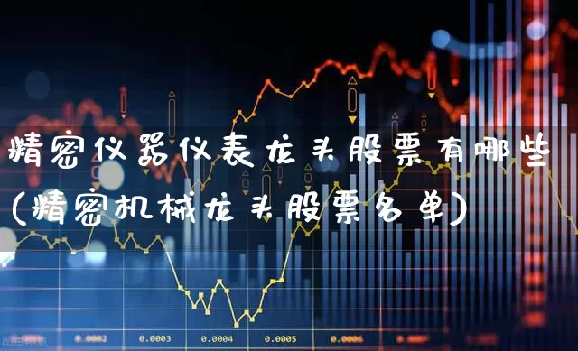 精密仪器仪表龙头股票有哪些(精密机械龙头股票名单)_https://www.nalian8.com_北交所_第1张